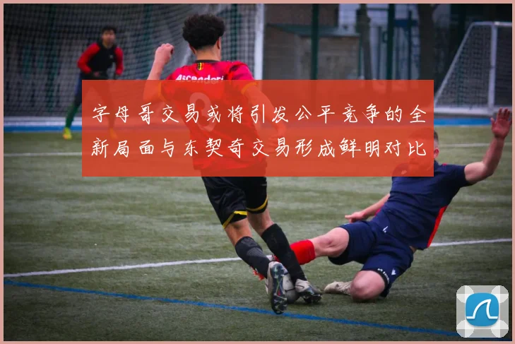 字母哥交易或将引发公平竞争的全新局面与东契奇交易形成鲜明对比