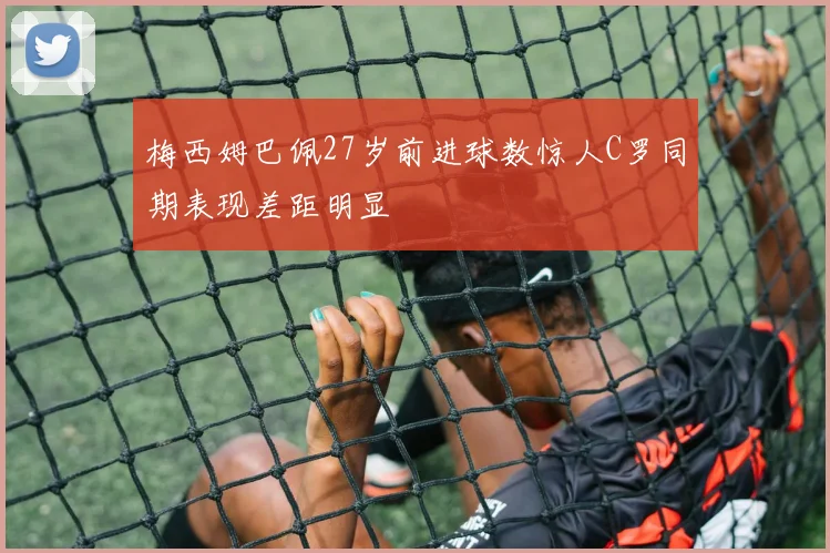 梅西姆巴佩27岁前进球数惊人C罗同期表现差距明显