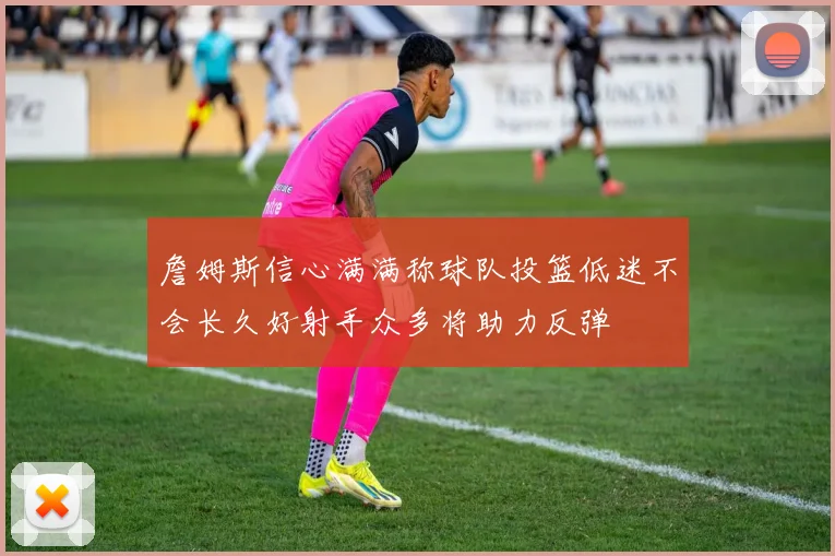詹姆斯信心满满称球队投篮低迷不会长久好射手众多将助力反弹