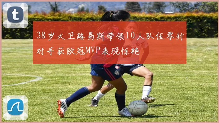 38岁大卫路易斯带领10人队伍零封对手获欧冠MVP表现惊艳