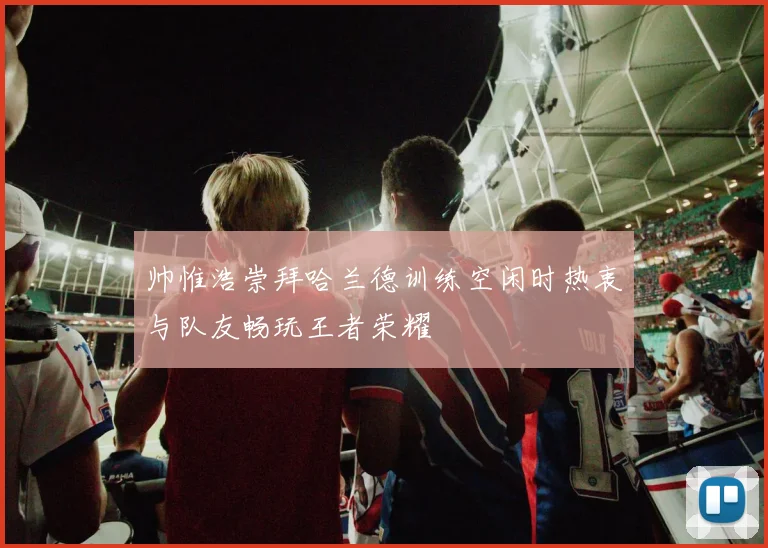 帅惟浩崇拜哈兰德训练空闲时热衷与队友畅玩王者荣耀