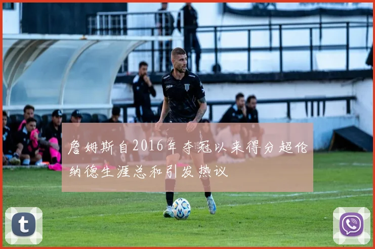 詹姆斯自2016年夺冠以来得分超伦纳德生涯总和引发热议