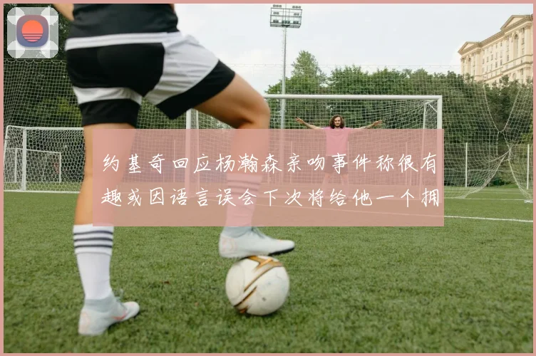 约基奇回应杨瀚森亲吻事件称很有趣或因语言误会下次将给他一个拥抱