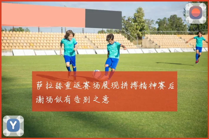 萨拉赫重返赛场展现拼搏精神赛后谢场似有告别之意