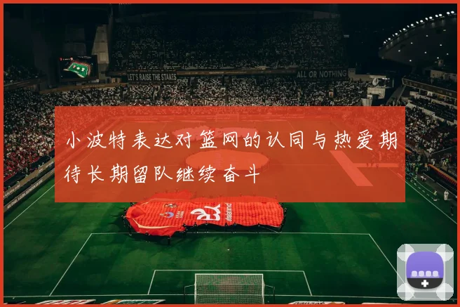 小波特表达对篮网的认同与热爱期待长期留队继续奋斗