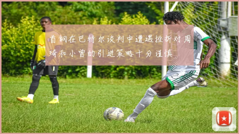 首钢在巴特尔谈判中遭遇挫折对周琦和小曾的引进策略十分谨慎