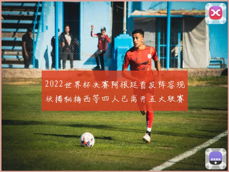 2022世界杯决赛阿根廷首发阵容现状揭秘梅西等四人已离开五大联赛
