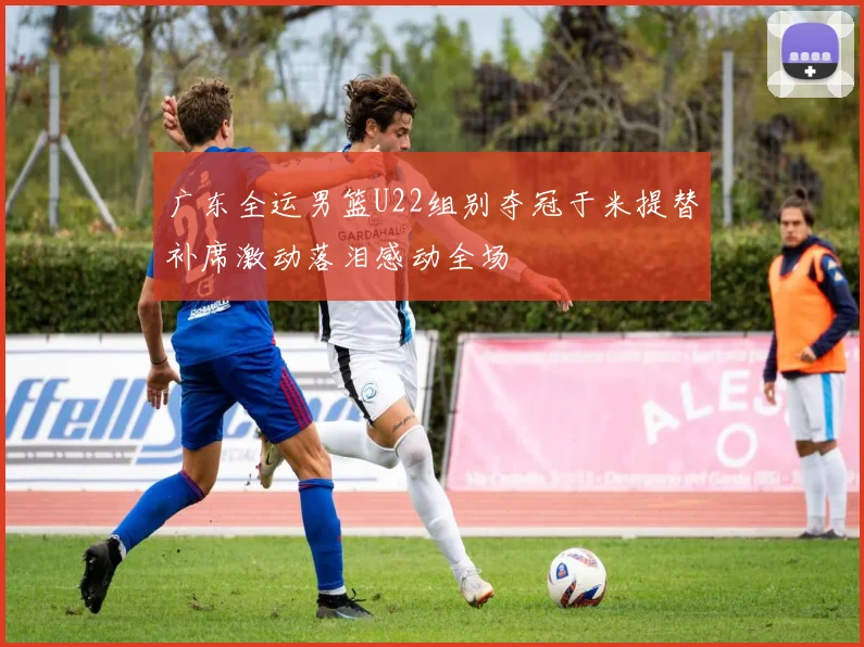 广东全运男篮U22组别夺冠于米提替补席激动落泪感动全场