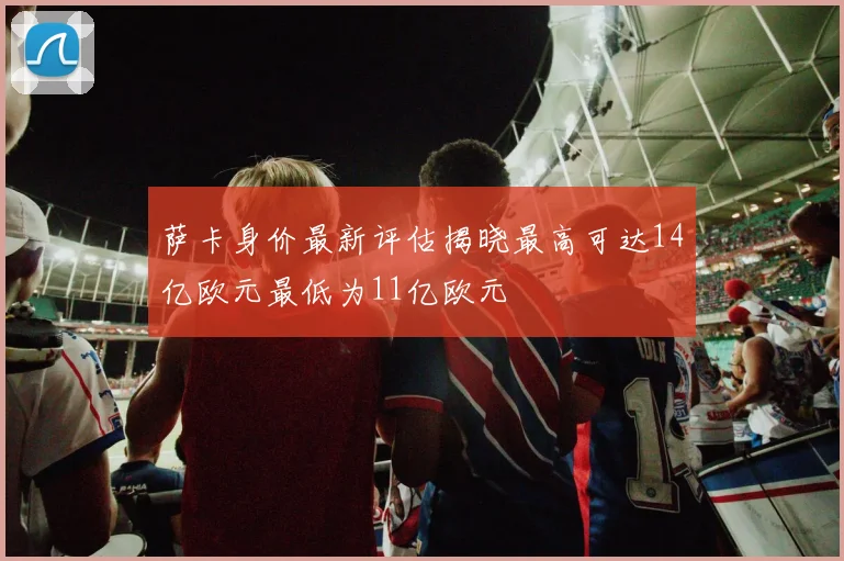 萨卡身价最新评估揭晓最高可达14亿欧元最低为11亿欧元