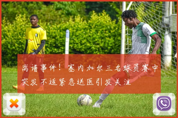 离谱事件！塞内加尔三名球员赛中突发不适紧急送医引发关注