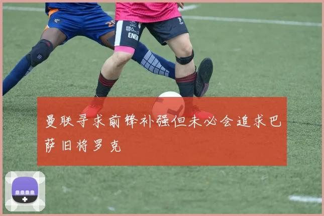 曼联寻求前锋补强但未必会追求巴萨旧将罗克