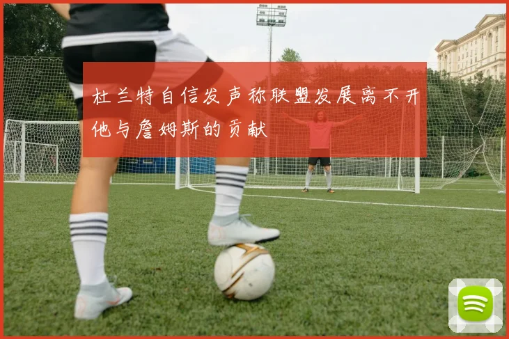 杜兰特自信发声称联盟发展离不开他与詹姆斯的贡献