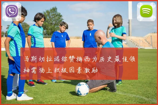 马斯切拉诺称赞梅西为历史最佳领袖需场上积极因素激励