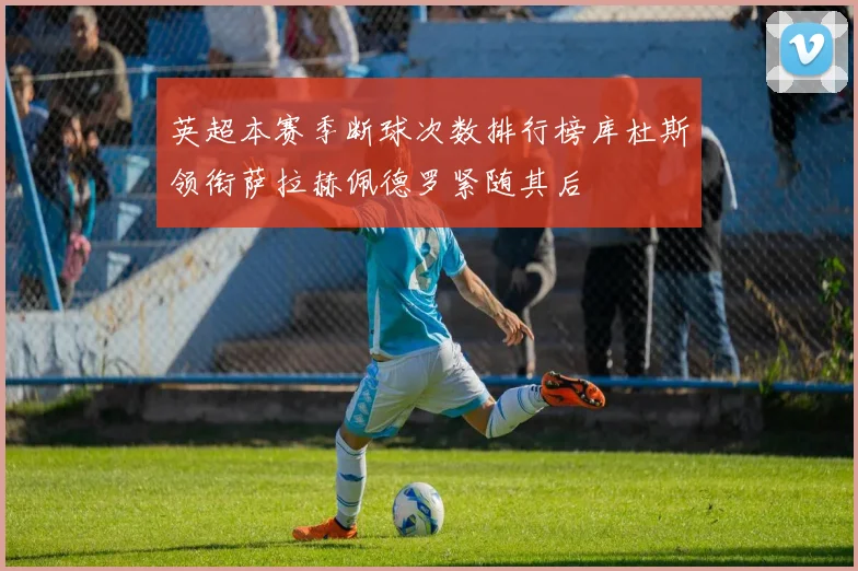 英超本赛季断球次数排行榜库杜斯领衔萨拉赫佩德罗紧随其后