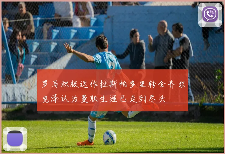 罗马积极运作拉斯帕多里转会齐尔克泽认为曼联生涯已走到尽头