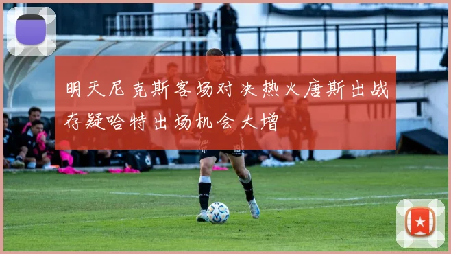 明天尼克斯客场对决热火唐斯出战存疑哈特出场机会大增