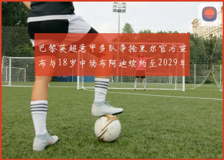 巴黎英超意甲多队争抢里尔官方宣布与18岁中场布阿迪续约至2029年