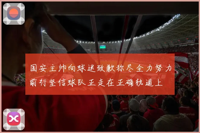 国安主帅向球迷致歉称尽全力努力前行坚信球队正走在正确轨道上