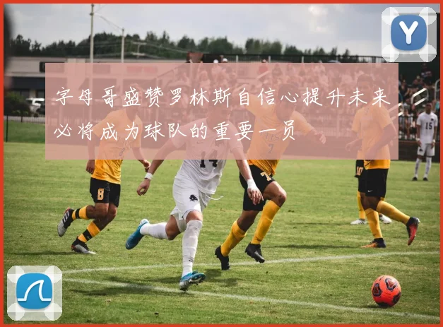 字母哥盛赞罗林斯自信心提升未来必将成为球队的重要一员