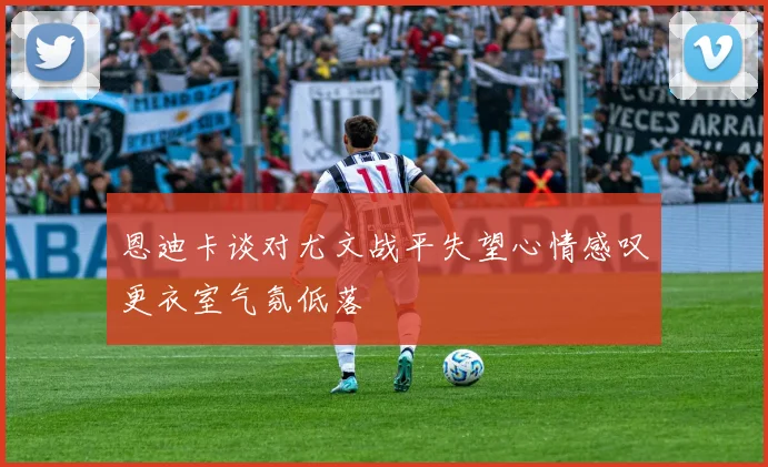 恩迪卡谈对尤文战平失望心情感叹更衣室气氛低落