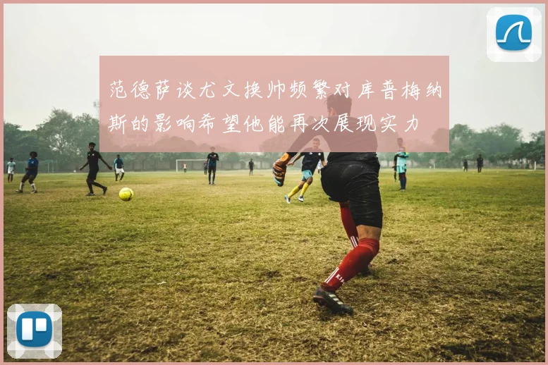 范德萨谈尤文换帅频繁对库普梅纳斯的影响希望他能再次展现实力