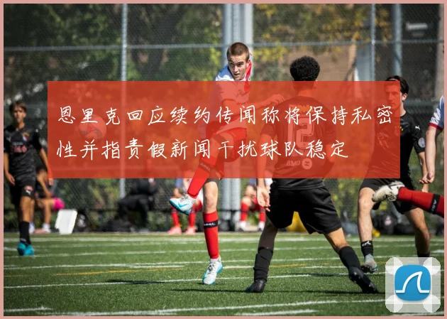 恩里克回应续约传闻称将保持私密性并指责假新闻干扰球队稳定