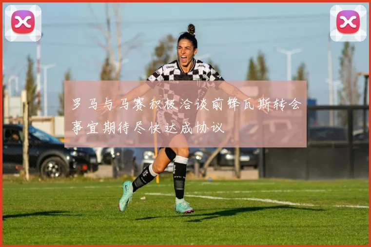罗马与马赛积极洽谈前锋瓦斯转会事宜期待尽快达成协议