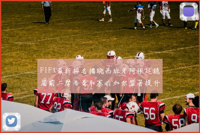 FIFA最新排名揭晓西班牙阿根廷稳居前二摩洛哥和塞内加尔显著提升