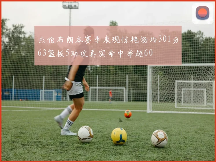 杰伦布朗本赛季表现惊艳场均301分63篮板5助攻真实命中率超60