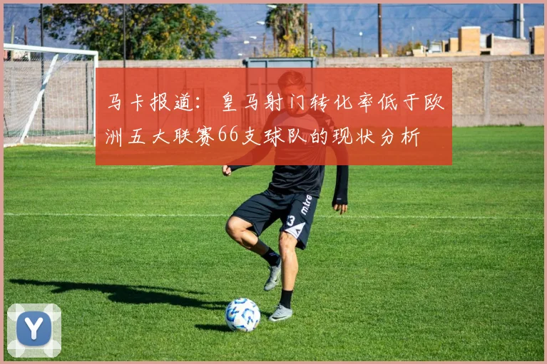 马卡报道：皇马射门转化率低于欧洲五大联赛66支球队的现状分析