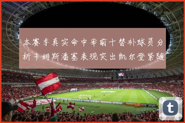 本赛季真实命中率前十替补球员分析卡姆斯潘塞表现突出凯尔登紧随其后