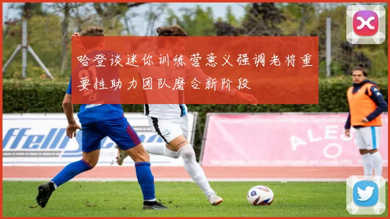 哈登谈迷你训练营意义强调老将重要性助力团队磨合新阶段