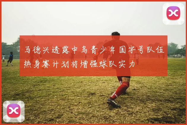 马德兴透露中乌青少年国字号队伍热身赛计划将增强球队实力