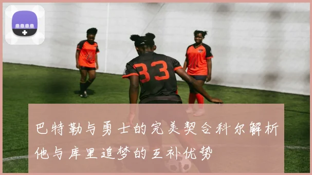 巴特勒与勇士的完美契合科尔解析他与库里追梦的互补优势