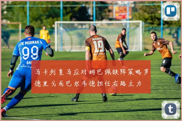 马卡列皇马应对姆巴佩缺阵策略罗德里戈或巴尔韦德担任右路主力