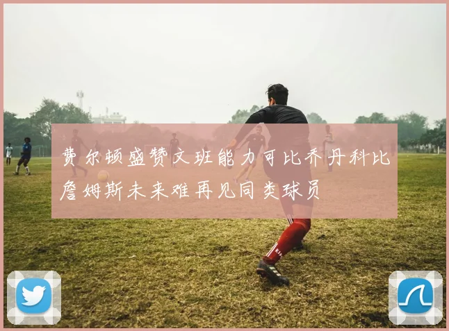 费尔顿盛赞文班能力可比乔丹科比詹姆斯未来难再见同类球员