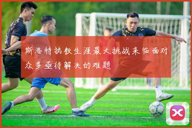 斯洛特执教生涯最大挑战来临面对众多亟待解决的难题