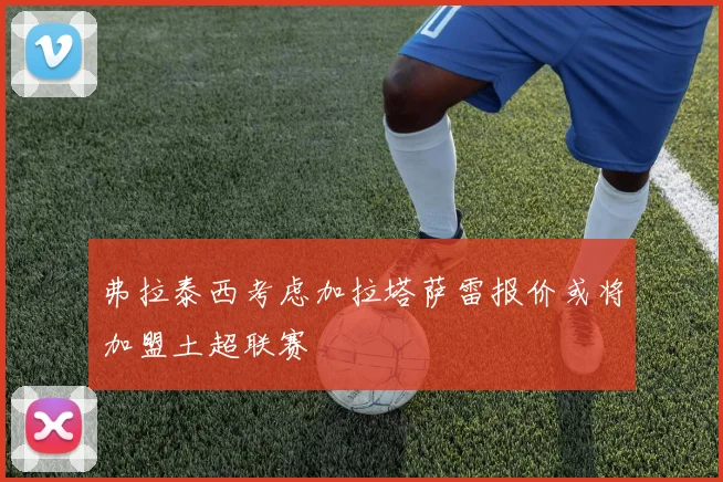 弗拉泰西考虑加拉塔萨雷报价或将加盟土超联赛