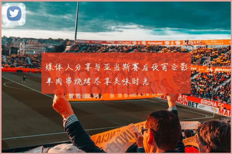 媒体人分享与亚当斯赛后夜宵合影羊肉串烧烤尽享美味时光