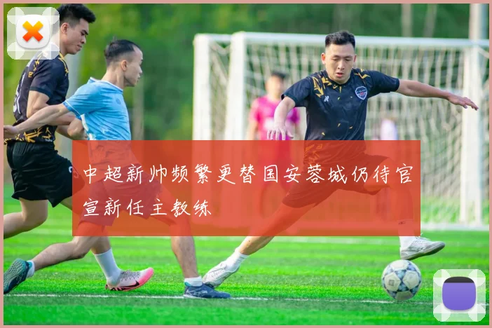 中超新帅频繁更替国安蓉城仍待官宣新任主教练