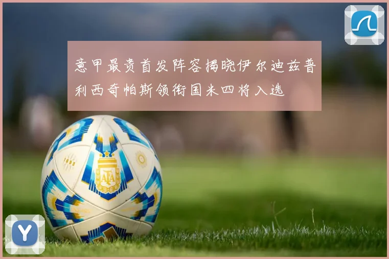 意甲最贵首发阵容揭晓伊尔迪兹普利西奇帕斯领衔国米四将入选