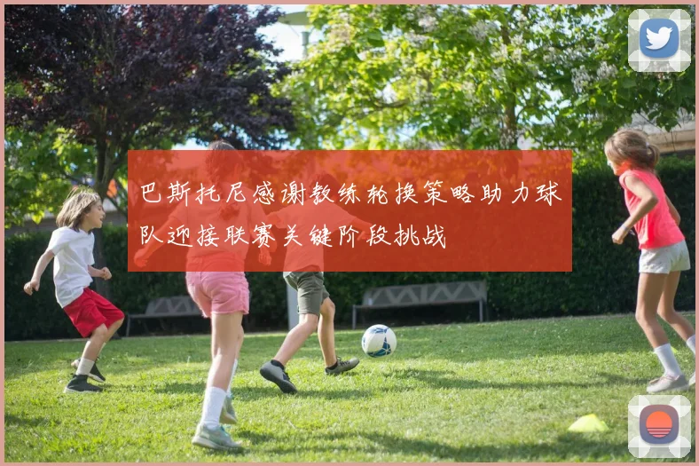 巴斯托尼感谢教练轮换策略助力球队迎接联赛关键阶段挑战