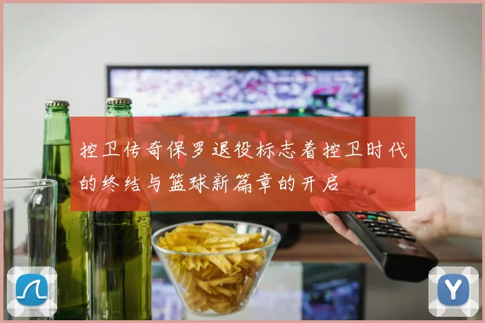 控卫传奇保罗退役标志着控卫时代的终结与篮球新篇章的开启