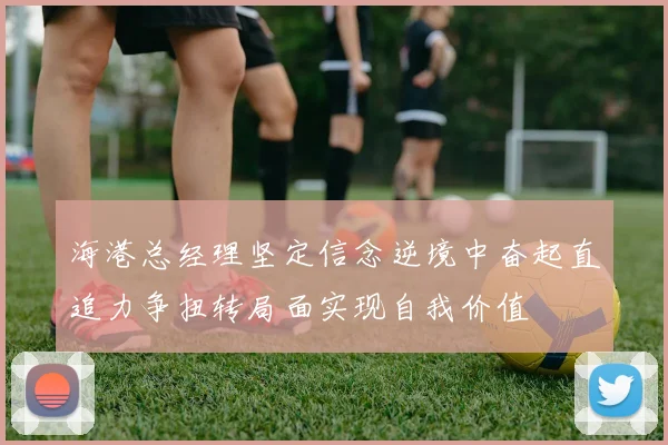 海港总经理坚定信念逆境中奋起直追力争扭转局面实现自我价值