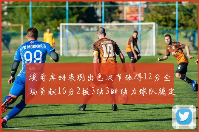 埃奇库姆表现出色次节独得12分全场贡献16分2板3助3断助力球队稳定发挥