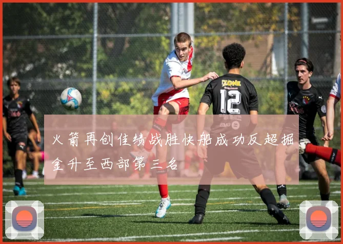 火箭再创佳绩战胜快船成功反超掘金升至西部第三名