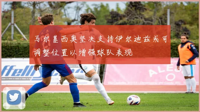 马尔基西奥坚决支持伊尔迪兹或可调整位置以增强球队表现