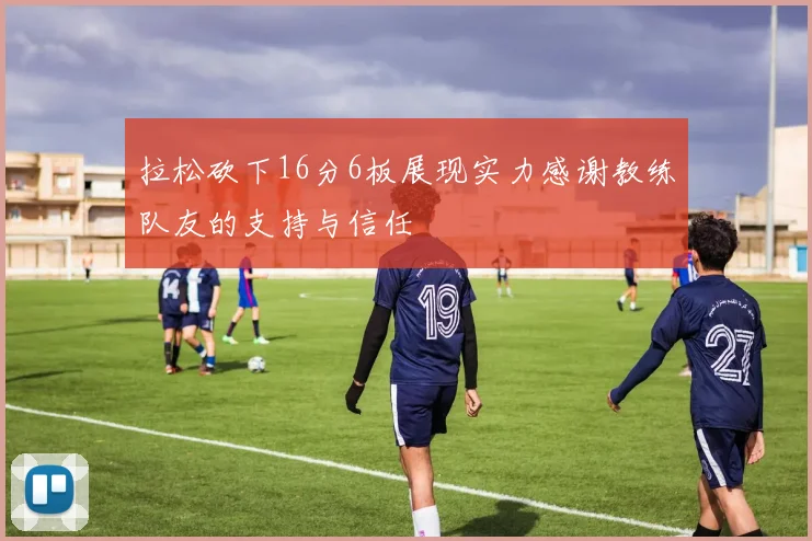 拉松砍下16分6板展现实力感谢教练队友的支持与信任