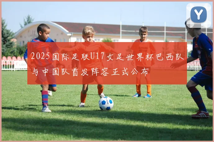 2025国际足联U17女足世界杯巴西队与中国队首发阵容正式公布